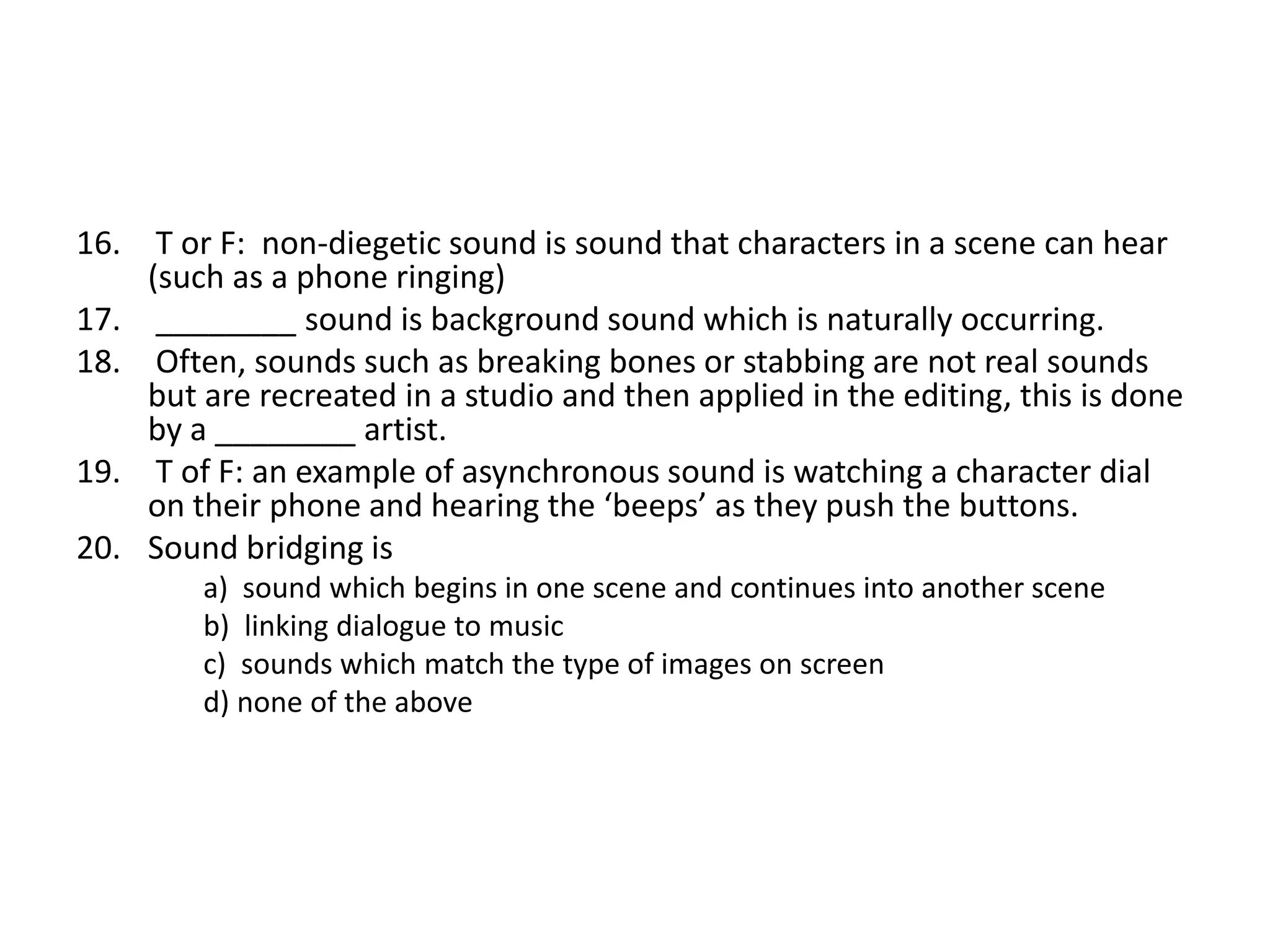 16. T or F: non-diegetic sound is sound that characters in a scene can hear
(such as a phone ringing)
17. ________ sound is background sound which is naturally occurring.
18. Often, sounds such as breaking bones or stabbing are not real sounds
but are recreated in a studio and then applied in the editing, this is done
by a ________ artist.
19. T of F: an example of asynchronous sound is watching a character dial
on their phone and hearing the ‘beeps’ as they push the buttons.
20. Sound bridging is
a) sound which begins in one scene and continues into another scene
b) linking dialogue to music
c) sounds which match the type of images on screen
d) none of the above
 