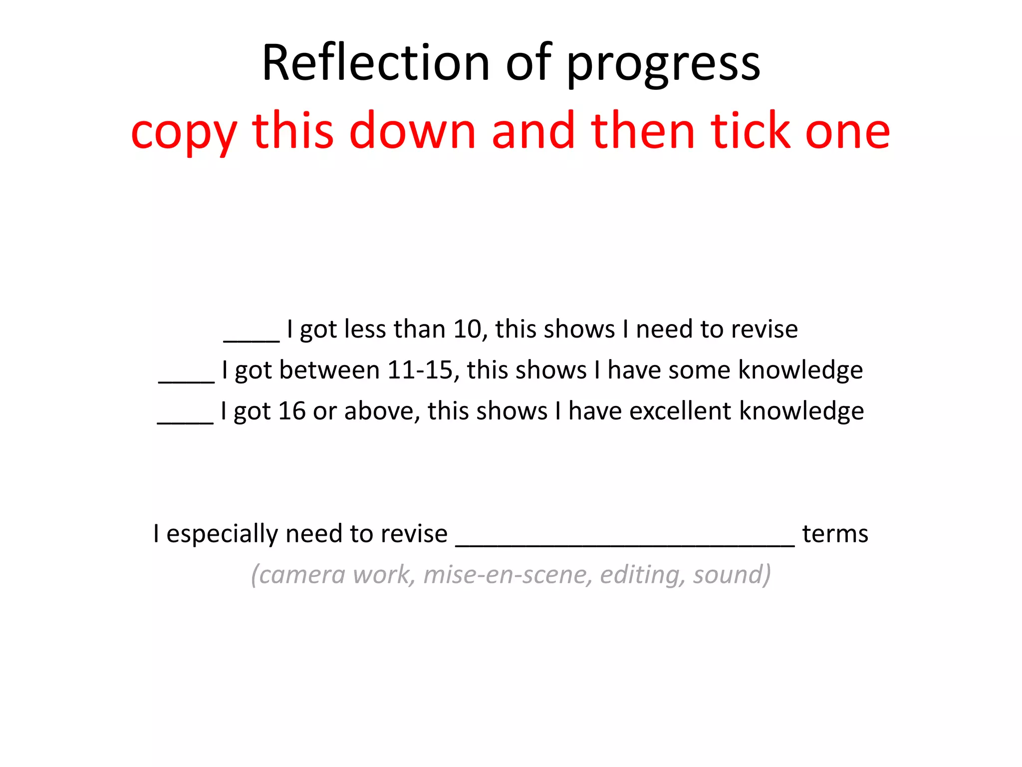 Reflection of progress
copy this down and then tick one
____ I got less than 10, this shows I need to revise
____ I got between 11-15, this shows I have some knowledge
____ I got 16 or above, this shows I have excellent knowledge
I especially need to revise ________________________ terms
(camera work, mise-en-scene, editing, sound)
 