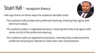 Stuart Hall - reception theory
Hall says there are three ways the audience decodes texts:
The audience fully accepts the preferred meaning, showing they agree with
dominant values.
The audience takes a negotiated position, meaning that they only agree with
some-not all of the preferred meaning.
The audience takes an oppositional position, whereby they understand the
preferred meaning but decide to make their own interpretation
 