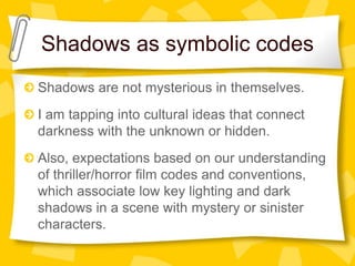 Shadows as symbolic codes
Shadows are not mysterious in themselves.
I am tapping into cultural ideas that connect
darkness with the unknown or hidden.
Also, expectations based on our understanding
of thriller/horror film codes and conventions,
which associate low key lighting and dark
shadows in a scene with mystery or sinister
characters.
 