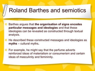 Roland Barthes and semiotics
Barthes argues that the organisation of signs encodes
particular messages and ideologies and that these
ideologies can be revealed as constructed through textual
analysis.
He described these constructed messages and ideologies as
myths – cultural myths.
For example, he might say that the perfume adverts
reinforced ideas of materialism or consumerism and certain
ideas of masculinity and femininity.
 