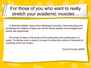 For those of you who want to really
stretch your academic muscles…
In defining realities, signs serve ideological functions. Deconstructing and
contesting the realities of signs can reveal whose realities are privileged and
whose are suppressed.
The study of signs is the study of the construction and maintenance of
reality. To decline such a study is to leave to others the control of the world of
meanings which we inhabit.’
Daniel Chandler (2005)
 