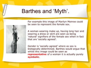 Barthes and ‘Myth’.
For example this image of Marilyn Monroe could
be seen to represent the female sex.
A woman wearing make up, having long hair and
wearing a dress or skirt are seen as being
‘natural’ signifiers of the female sex when in fact
that are ‘socially agreed’.
Gender is ‘socially agreed’ where as sex is
biologically determined. Barthes would argue that
whilst this image could be seen as
representative of a woman it is actually purely
symbolic.
 
