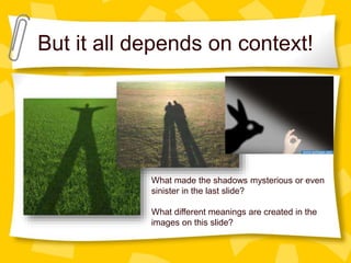 But it all depends on context!
What made the shadows mysterious or even
sinister in the last slide?
What different meanings are created in the
images on this slide?
 
