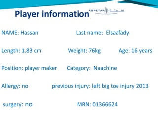 Player information
NAME: Hassan Last name: Elsaafady
Length: 1.83 cm Weight: 76kg Age: 16 years
Position: player maker Category: Naachine
Allergy: no previous injury: left big toe injury 2013
surgery: no MRN: 01366624
 