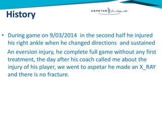History
• During game on 9/03/2014 in the second half he injured
his right ankle when he changed directions and sustained
An eversion injury, he complete full game without any first
treatment, the day after his coach called me about the
injury of his player, we went to aspetar he made an X_RAY
and there is no fracture.
 