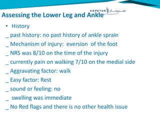 Assessing the Lower Leg and Ankle
• History
_ past history: no past history of ankle sprain
_ Mechanism of injury: eversion of the foot
_ NRS was 8/10 on the time of the injury
_ currently pain on walking 7/10 on the medial side
_ Aggravating factor: walk
_ Easy factor: Rest
_ sound or feeling: no
_ swelling was immediate
_ No Red flags and there is no other health issue
 
