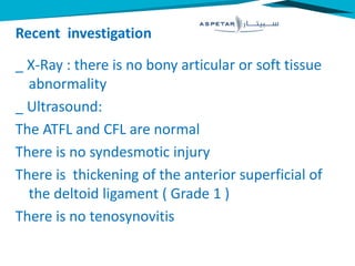 Recent investigation
_ X-Ray : there is no bony articular or soft tissue
abnormality
_ Ultrasound:
The ATFL and CFL are normal
There is no syndesmotic injury
There is thickening of the anterior superficial of
the deltoid ligament ( Grade 1 )
There is no tenosynovitis
 