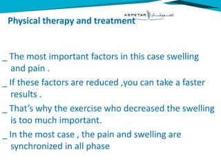 Physical therapy and treatment
_ The most important factors in this case swelling
and pain .
_ If these factors are reduced ,you can take a faster
results .
_ That’s why the exercise who decreased the swelling
is too much important.
_ In the most case , the pain and swelling are
synchronized in all phase
 