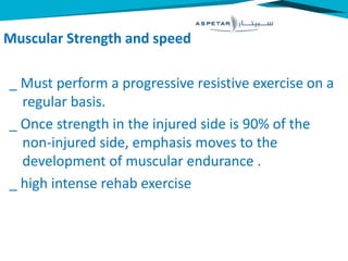 Muscular Strength and speed
_ Must perform a progressive resistive exercise on a
regular basis.
_ Once strength in the injured side is 90% of the
non-injured side, emphasis moves to the
development of muscular endurance .
_ high intense rehab exercise
 