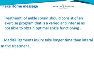 Take Home message
_ Treatment of ankle sprain should consist of an
exercise program that is a varied and intense as
possible to obtain optimal ankle functioning .
_ Medial ligaments injury take longer time than lateral
In the treatment .
 