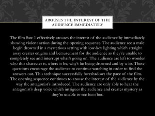AROUSES THE INTEREST OF THE
AUDIENCE IMMEDIATELY

The film Saw 1 effectively arouses the interest of the audience by immediately
showing violent action during the opening sequence. The audience see a male
begin drowned in a mysterious setting with low-key lighting which straight
away creates enigma and bemusement for the audience as they’re unable to
completely see and interrupt what’s going on. The audience are left to wonder
who this character is, where is he, why’s he being drowned and by who. These
questions encourage the audience to continue watching in order to find the
answers out. This technique successfully foreshadows the pace of the film.
The opening sequence continues to arouse the interest of the audience by the
way the antagonist’s introduced. The audience are only able to hear the
antagonist’s deep voice which intrigues the audience and creates mystery as
they’re unable to see him/her.

 