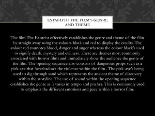 ESTABLISH THE FILM’S GENRE
AND THEME

The film The Exorcist effectively establishes the genre and theme of the film
by straight away using the colours black and red to display the credits. The
colour red connotes blood, danger and anger whereas the colour black’s used
to signify death, mystery and evilness. These are themes most commonly
associated with horror films and immediately show the audience the genre of
the film. The opening sequence also consists of dangerous props such as a
pick-axe that foreshadows the violence within the film . The pick-axe’s being
used to dig through sand which represents the ancient theme of discovery
within the storyline. The use of sound within the opening sequence
establishes the genre as it varies in tempo and pitches. This is commonly used
to emphasis the different emotions and pace within a horror film.

 