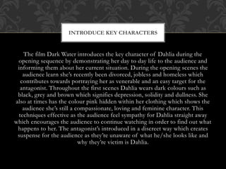 INTRODUCE KEY CHARACTERS

The film Dark Water introduces the key character of Dahlia during the
opening sequence by demonstrating her day to day life to the audience and
informing them about her current situation. During the opening scenes the
audience learn she’s recently been divorced, jobless and homeless which
contributes towards portraying her as venerable and an easy target for the
antagonist. Throughout the first scenes Dahlia wears dark colours such as
black, grey and brown which signifies depression, solidity and dullness. She
also at times has the colour pink hidden within her clothing which shows the
audience she’s still a compassionate, loving and feminine character. This
techniques effective as the audience feel sympathy for Dahlia straight away
which encourages the audience to continue watching in order to find out what
happens to her. The antagonist’s introduced in a discreet way which creates
suspense for the audience as they’re unaware of what he/she looks like and
why they’re victim is Dahlia.

 