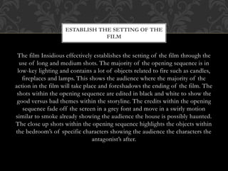ESTABLISH THE SETTING OF THE
FILM

The film Insidious effectively establishes the setting of the film through the
use of long and medium shots. The majority of the opening sequence is in
low-key lighting and contains a lot of objects related to fire such as candles,
fireplaces and lamps. This shows the audience where the majority of the
action in the film will take place and foreshadows the ending of the film. The
shots within the opening sequence are edited in black and white to show the
good versus bad themes within the storyline. The credits within the opening
sequence fade off the screen in a grey font and move in a swirly motion
similar to smoke already showing the audience the house is possibly haunted.
The close up shots within the opening sequence highlights the objects within
the bedroom’s of specific characters showing the audience the characters the
antagonist’s after.

 