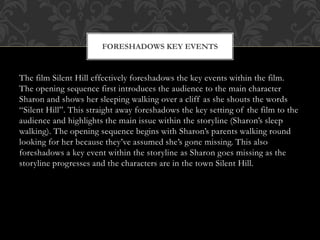 FORESHADOWS KEY EVENTS

The film Silent Hill effectively foreshadows the key events within the film.
The opening sequence first introduces the audience to the main character
Sharon and shows her sleeping walking over a cliff as she shouts the words
“Silent Hill”. This straight away foreshadows the key setting of the film to the
audience and highlights the main issue within the storyline (Sharon’s sleep
walking). The opening sequence begins with Sharon’s parents walking round
looking for her because they’ve assumed she’s gone missing. This also
foreshadows a key event within the storyline as Sharon goes missing as the
storyline progresses and the characters are in the town Silent Hill.

 