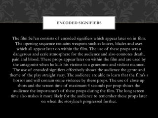 ENCODED SIGNIFIERS

The film Se7en consists of encoded signifiers which appear later on in film.
The opening sequence contains weapons such as knives, blades and axes
which all appear later on within the film. The use of these props sets a
dangerous and eerie atmosphere for the audience and also connotes death,
pain and blood. These props appear later on within the film and are used by
the antagonist when he kills his victims in a gruesome and violent manner.
The use of encoded signifiers effectively shows the audience the genre and
theme of the play straight away. The audience are able to learn that the film’s a
horror and will contain some violence by these props. The use of close up
shots and the screen time of maximum 4 seconds per prop shows the
audience the importance's of these props during the film. The long screen
time also makes it more likely for the audience to remember these props later
on when the storyline’s progressed further.

 