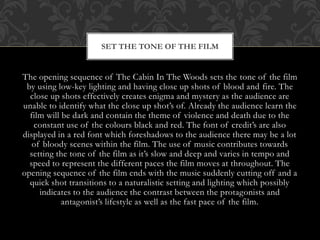 SET THE TONE OF THE FILM

The opening sequence of The Cabin In The Woods sets the tone of the film
by using low-key lighting and having close up shots of blood and fire. The
close up shots effectively creates enigma and mystery as the audience are
unable to identify what the close up shot’s of. Already the audience learn the
film will be dark and contain the theme of violence and death due to the
constant use of the colours black and red. The font of credit’s are also
displayed in a red font which foreshadows to the audience there may be a lot
of bloody scenes within the film. The use of music contributes towards
setting the tone of the film as it’s slow and deep and varies in tempo and
speed to represent the different paces the film moves at throughout. The
opening sequence of the film ends with the music suddenly cutting off and a
quick shot transitions to a naturalistic setting and lighting which possibly
indicates to the audience the contrast between the protagonists and
antagonist’s lifestyle as well as the fast pace of the film.

 