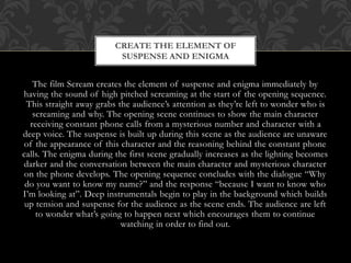 CREATE THE ELEMENT OF
SUSPENSE AND ENIGMA

The film Scream creates the element of suspense and enigma immediately by
having the sound of high pitched screaming at the start of the opening sequence.
This straight away grabs the audience’s attention as they’re left to wonder who is
screaming and why. The opening scene continues to show the main character
receiving constant phone calls from a mysterious number and character with a
deep voice. The suspense is built up during this scene as the audience are unaware
of the appearance of this character and the reasoning behind the constant phone
calls. The enigma during the first scene gradually increases as the lighting becomes
darker and the conversation between the main character and mysterious character
on the phone develops. The opening sequence concludes with the dialogue “Why
do you want to know my name?” and the response “because I want to know who
I’m looking at”. Deep instrumentals begin to play in the background which builds
up tension and suspense for the audience as the scene ends. The audience are left
to wonder what’s going to happen next which encourages them to continue
watching in order to find out.

 
