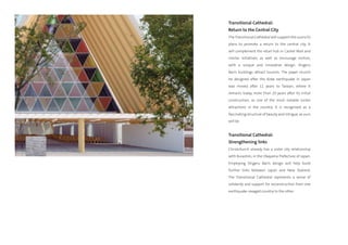 Transitional Cathedral:
Return to the Central City
The Transitional Cathedral will support the council’s
plans to promote a return to the central city. It
will complement the retail hub in Cashel Mall and
similar initiatives, as well as encourage visitors,
with a unique and innovative design. Shigeru
Ban’s buildings attract tourists. The paper church
he designed after the Kobe earthquake in Japan
was moved after 11 years to Taiwan, where it
remains today, more than 20 years after its initial
construction, as one of the most notable visitor
attractions in the country. It is recognised as a
fascinating structure of beauty and intrigue, as ours
will be.


Transitional Cathedral:
Strengthening links
Christchurch already has a sister city relationship
with Kurashiki, in the Okayama Prefecture of Japan.
Employing Shigeru Ban’s design will help build
further links between Japan and New Zealand.
The Transitional Cathedral represents a sense of
solidarity and support for reconstruction from one
earthquake-ravaged country to the other.
 