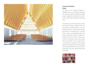 Transitional Cathedral:
Design
The design of the Transitional Cathedral is
deceptively simple. It is an A-frame structure based
on a concrete foundation, stabilised with shipping
containers. Shigeru Ban reports that the A-Frame is
the most stable shape for buildings in earthquake
zones.


The roofline rises and the building narrows towards
the sanctuary, creating a beautiful interior view
of the waves of cardboard columns as they bow
towards the altar. This is intended to welcome and
draw people in. The liturgical space is extremely
flexible – there is no fixed seating (the pews in the
model are intended for scale only). The body of the
Cathedral seats 500, and there is further space
for 200 in a ‘landing area’/ atrium at the entrance
end of the Cathedral. This is the space where it
is anticipated that hospitality will be provided.
Shigeru Ban has designed smaller container-spaces
lined with cardboard tubes accessed by ‘wave-like’
cardboard doors, and with ceiling funnels to allow
natural light.
 