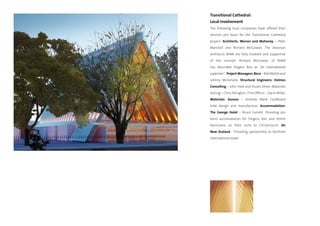 Transitional Cathedral:
Local Involvement
The following local companies have offered their
services pro bono for the Transitional Cathedral
project. Architects: Warren and Mahoney – Peter
Marshall and Richard McGowan. The diocesan
architects WAM are fully involved and supportive
of the concept. Richard McGowan of WAM
has described Shigeru Ban as “an international
superstar”. Project Managers: Beca – Bob Blythe and
Johnny McFarlane. Structural Engineers: Holmes
Consulting – John Hare and Stuart Oliver. Materials
testing – Chris Allington / Fire Officer – Darin Millar.
Materials: Sonoco – Andrew Ward Cardboard
tube design and manufacture. Accommodation:
The George Hotel – Bruce Garrett. Providing pro
bono accomodation for Shigeru Ban and Yoshie
Narimatsu on their visits to Christchurch. Air
New Zealand - Providing sponsorship to facilitate
international travel.
 