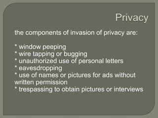 the components of invasion of privacy are:

* window peeping
* wire tapping or bugging
* unauthorized use of personal letters
* eavesdropping
* use of names or pictures for ads without
written permission
* trespassing to obtain pictures or interviews
 
