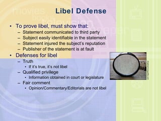 Libel Defense To prove libel, must show that: Statement communicated to third party Subject easily identifiable in the statement Statement injured the subject’s reputation Publisher of the statement is at fault Defenses for libel Truth If it’s true, it’s not libel Qualified privilege Information obtained in court or legislature Fair comment Opinion/Commentary/Editorials are not libel Ariadna/morguefile.com 