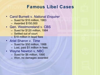 Famous Libel Cases Carol Burnett v.  National Enquirer Sued for $10 million, 1983 Awarded $150,000 Gen. Westmoreland v. CBS Sued for $120 million, 1984 Settled out of court $18 million in legal fees Ariel Sharon v.  Time Sued for $50 million, 1988 Lost, paid $1 million in fees Wayne Newton v. NBC Sued for $6 million, 1990 Won, no damages awarded 
