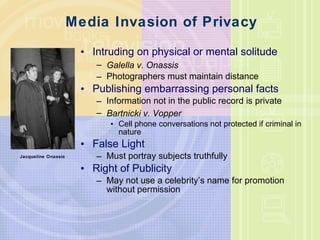 Media Invasion of Privacy Intruding on physical or mental solitude Galella v. Onassis Photographers must maintain distance Publishing embarrassing personal facts Information not in the public record is private Bartnicki v. Vopper Cell phone conversations not protected if criminal in nature False Light Must portray subjects truthfully Right of Publicity May not use a celebrity’s name for promotion without permission Jacqueline Onassis 