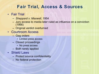 Fair Trial, Access & Sources Fair Trial Sheppard v. Maxwell , 1954 Jury access to media later ruled as influence on a conviction (1966) Original verdict overturned Courtroom Access Gag orders Limited press access Closed proceedings No press access Both rarely applied Shield Laws Protect source confidentiality No federal protection 
