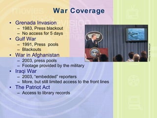 War Coverage Grenada Invasion 1983, Press blackout No access for 5 days Gulf War 1991, Press  pools Blackouts War in Afghanistan 2003, press pools Footage provided by the military Iraqi War 2003, “embedded” reporters More, but still limited access to the front lines The Patriot Act Access to library records AP/Wide World Photos 