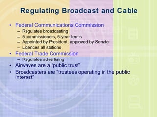 Regulating Broadcast and Cable Federal Communications Commission Regulates broadcasting 5 commissioners, 5-year terms Appointed by President, approved by Senate Licences all stations Federal Trade Commission Regulates advertising Airwaves are a “public trust” Broadcasters are “trustees operating in the public interest” 