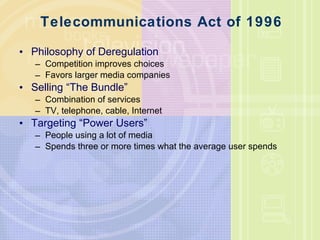 Telecommunications Act of 1996 Philosophy of Deregulation Competition improves choices Favors larger media companies Selling “The Bundle” Combination of services TV, telephone, cable, Internet Targeting “Power Users” People using a lot of media Spends three or more times what the average user spends 