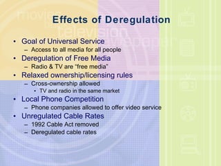 Effects of Deregulation Goal of Universal Service Access to all media for all people Deregulation of Free Media Radio & TV are “free media” Relaxed ownership/licensing rules Cross-ownership allowed TV and radio in the same market Local Phone Competition Phone companies allowed to offer video service Unregulated Cable Rates 1992 Cable Act removed Deregulated cable rates 