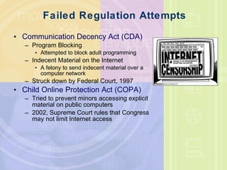 Failed Regulation Attempts Communication Decency Act (CDA) Program Blocking Attempted to block adult programming Indecent Material on the Internet A felony to send indecent material over a computer network Struck down by Federal Court, 1997 Child Online Protection Act (COPA) Tried to prevent minors accessing explicit material on public computers 2002, Supreme Court rules that Congress may not limit Internet access 