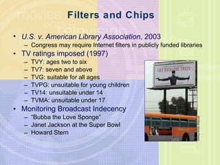 Filters and Chips U.S. v. American Library Association , 2003 Congress may require Internet filters in publicly funded libraries TV ratings imposed (1997) TVY: ages two to six TV7: seven and above TVG: suitable for all ages TVPG: unsuitable for young children TV14: unsuitable under 14 TVMA: unsuitable under 17 Monitoring Broadcast Indecency “ Bubba the Love Sponge” Janet Jackson at the Super Bowl Howard Stern AP/Wide World Photos 