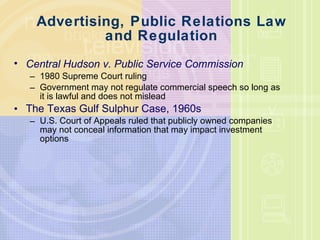 Advertising, Public Relations Law and Regulation Central Hudson v. Public Service Commission 1980 Supreme Court ruling Government may not regulate commercial speech so long as it is lawful and does not mislead The Texas Gulf Sulphur Case, 1960s U.S. Court of Appeals ruled that publicly owned companies may not conceal information that may impact investment options 