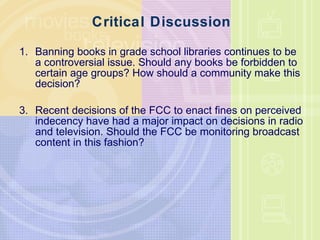 Critical Discussion Banning books in grade school libraries continues to be a controversial issue. Should any books be forbidden to certain age groups? How should a community make this decision? Recent decisions of the FCC to enact fines on perceived indecency have had a major impact on decisions in radio and television. Should the FCC be monitoring broadcast content in this fashion? 