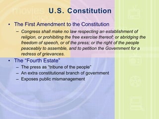 U.S. Constitution The First Amendment to the Constitution Congress shall make no law respecting an establishment of religion, or prohibiting the free exercise thereof; or abridging the freedom of speech, or of the press; or the right of the people peaceably to assemble, and to petition the Government for a redress of grievances. The “Fourth Estate” The press as “tribune of the people” An extra constitutional branch of government Exposes public mismanagement 