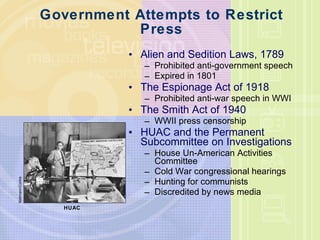 Government Attempts to Restrict Press Alien and Sedition Laws, 1789 Prohibited anti-government speech Expired in 1801 The Espionage Act of 1918 Prohibited anti-war speech in WWI The Smith Act of 1940 WWII press censorship HUAC and the Permanent Subcommittee on Investigations House Un-American Activities Committee Cold War congressional hearings Hunting for communists Discredited by news media Bettmann/Corbis HUAC 