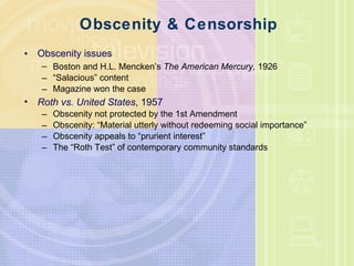 Obscenity & Censorship Obscenity issues Boston and H.L. Mencken’s  The American Mercury,  1926 “ Salacious” content Magazine won the case Roth vs. United States , 1957 Obscenity not protected by the 1st Amendment Obscenity: “Material utterly without redeeming social importance” Obscenity appeals to “prurient interest” The “Roth Test” of contemporary community standards 