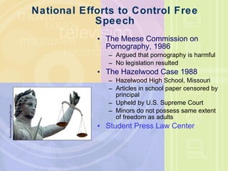 National Efforts to Control Free Speech The Meese Commission on Pornography, 1986 Argued that pornography is harmful No legislation resulted The Hazelwood Case 1988 Hazelwood High School, Missouri Articles in school paper censored by principal Upheld by U.S. Supreme Court Minors do not possess same extent of freedom as adults Student Press Law Center Southernfried/morgeufile.com 
