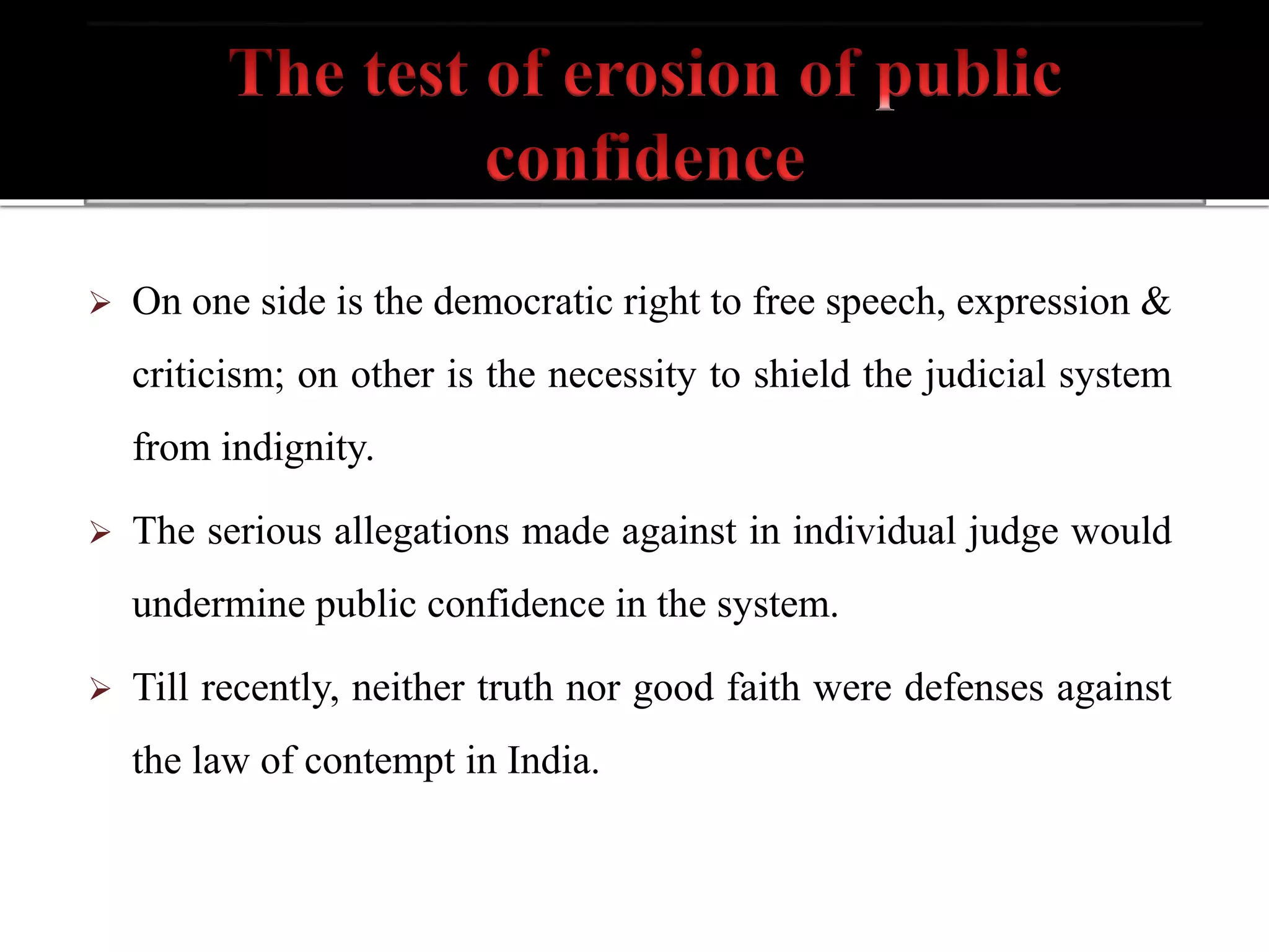  On one side is the democratic right to free speech, expression &
criticism; on other is the necessity to shield the judicial system
from indignity.
 The serious allegations made against in individual judge would
undermine public confidence in the system.
 Till recently, neither truth nor good faith were defenses against
the law of contempt in India.
 