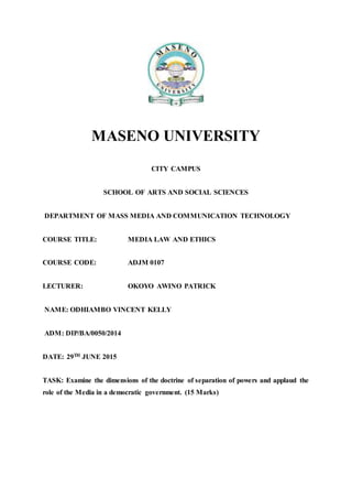MASENO UNIVERSITY
CITY CAMPUS
SCHOOL OF ARTS AND SOCIAL SCIENCES
DEPARTMENT OF MASS MEDIA AND COMMUNICATION TECHNOLOGY
COURSE TITLE: MEDIA LAW AND ETHICS
COURSE CODE: ADJM 0107
LECTURER: OKOYO AWINO PATRICK
NAME: ODHIAMBO VINCENT KELLY
ADM: DIP/BA/0050/2014
DATE: 29TH JUNE 2015
TASK: Examine the dimensions of the doctrine of separation of powers and applaud the
role of the Media in a democratic government. (15 Marks)
 