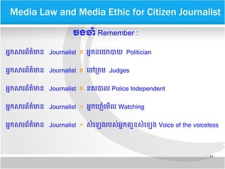 11
​​Media Law and Media Ethic for Citizen Journalist
ចង​ចទំ​Remember :
អកក​សរពព័តត៌មាន Journalist # អកក​នឡយោបយ Politician
អកក​សរពព័តត៌មាន Journalist # ឡចៅបកម Judges
អកក​សរពព័តត៌មាន Journalist # នគេរបល Police Independent
អកក​សរពព័តត៌មាន Journalist = អកក​ឃម្លាសំឡមមល Watching
អកក​សរពព័តត៌មាន Journalist = សសំឡឡេងរ​បសប់​អកក​គគ្មាន​សសំឡឡេង Voice of the voiceless
 