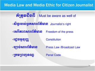 13
​​Media Law and Media Ethic for Citizen Journalist
កក៏មតត្រូវ​ដនឹង​ពន្ត្រី​ : Must be aware as well of
សរិទទ្ធ​របសក់​អកក​សារ​ពព័តត៌​មាន Journalist’s right
ទសរន្ត្រីភាព​​សារ​ពព័តត៌​មាន Freedom of the press
រដដ្ឋ​ធមម្មនកញញ Constitution
ចច្បាបក់​​សារ​ពព័តត៌​មាន Press Law /Broadcast Law
មកម​មពហេម្មទណណ Penal Code
 