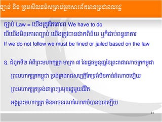 14
ចច្បាបប់ Law = យយយងតតត្រូវតតយគោរព We have to do
យបយយយយងមមនយគោរពចច្បាបប់ យយយងតតត្រូវបានផាកពមនន័យ ឬកក៏ជាបប់ពនន្ធនាគោរ
If we do not follow we must be fined or jailed based on the law
ឧ. ជជពពូកទទ២ អជពទតពព្រះមហាកក្សតត មាតត្រា ៧ ននរដដ្ឋធមម្មននុញញ្ញននតពព្រះរាជាណាចតកកមមនុជា
តពព្រះមហាកក្សតតកមមនុជា តទងប់តគ្រងរាជសមម្បតតមតតតទងប់មមនកានប់អជណាចយឡយយ
តពព្រះមហាកក្សតតតទងប់ជាតពព្រះតបមនុខរដដ្ឋមមួយជទវ មត
អងង្គតពព្រះមហាកក្សតត មមនអាចនរណារជយលោភបជបានបានយឡយយ
ចច្បាបប់ ននិង ĵ្រសȞធម៌សĵាប់្រȞព័ម្រនĵជពរដ
 