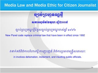 15
​​Media Law and Media Ethic for Citizen Journalist
ចច្បាបក់​មពហេម្មទណណ​ថម្មន្ត្រី​
សភាអនកមព័តខខែតកលោ​ឆកទំ២០០៩​
ចច្បាបប​ពព្រហហទណណ ​ថហថ​ជជននស​ចច្បាបបពព្រហហទណណ ​ចាសប​ឆឆ ជ​១៩៩២
New Panel code replace criminal law that have been in effect since 1992
វា​ទាកបទង​ននង​ការ​បររហាកករ ររ​ការ​ញញ ញុះញងប​នរង​ការ​ពបមាថ​មនននថ​សាធារណណ
in involves defamation, incitement, and insulting public officials.
 