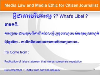 23
Media Law and Media Ethic for Citizen Journalist
អអអ្វីជា​ការ​បររិហាតករត្តិ​?? What's Libel ?
វាមកពអ្វីណៈ
ការ​ផផ្សាយ​តដោយ​ខខុសពអ្វីការពញ្ឆិត​ដដែល​តធអអ្វី​ឲឲ្យ​ខរូចតឈលទោះ​របសក់​មនខុសផ្សណាមាម្នាកក់
បប៉ខុដនត្តិចោគំថា​~​ ការពញ្ឆិត​មញ្ឆិនអាច​តទៅជាការ​បររិហាតករត្តិ​តនទោះតទ~
It's Come from :
Publication of false statement that injures someone's reputation
But remember : “That's truth can't be libelous “
 